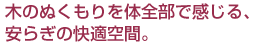 木のぬくもりを体全部で感じる、安らぎの快適空間。
